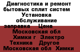 Диагностика и ремонт бытовых сплит систем . Установка , обслуживание , заправка. › Цена ­ 1 000 - Московская обл., Химки г. Электро-Техника » Другое   . Московская обл.,Химки г.